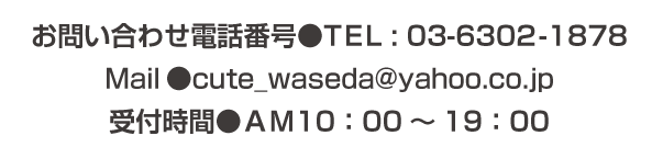 お問い合わせ電話番号●TEL : 03-6302-1878 Mail●cute_waseda@yahoo.co.jp 受付時間●ＡＭ10：00～19：00 定休日●日曜日・水曜日＊予約優先のため事前にご連絡いただけると、待たずに施術を受けられます。